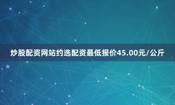 炒股配资网站约选配资最低报价45.00元/公斤