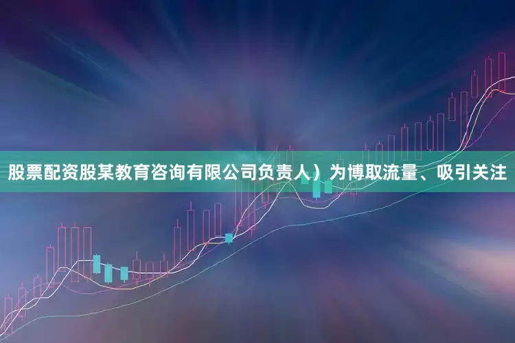 股票配资股某教育咨询有限公司负责人）为博取流量、吸引关注