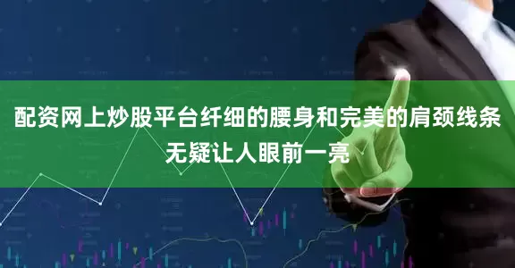配资网上炒股平台纤细的腰身和完美的肩颈线条无疑让人眼前一亮