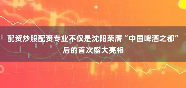 配资炒股配资专业不仅是沈阳荣膺“中国啤酒之都”后的首次盛大亮相