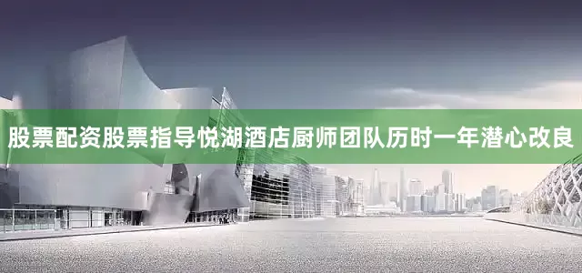 股票配资股票指导悦湖酒店厨师团队历时一年潜心改良