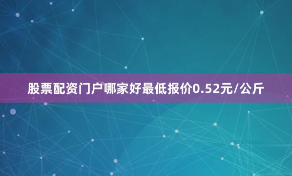 股票配资门户哪家好最低报价0.52元/公斤